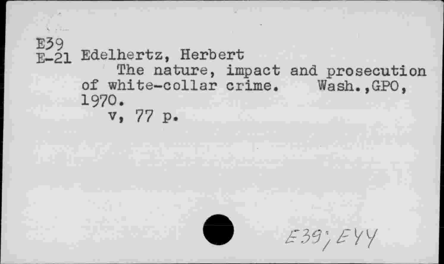 ﻿E59
E-21
Edelhertz, Herbert
The nature, impact and prosecution of white-collar crime. Wash.,GPO, 1970.
v, 77 P.